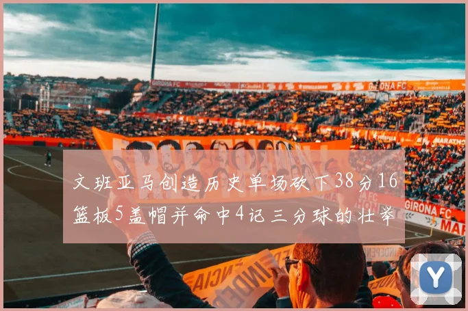 文班亚马创造历史单场砍下38分16篮板5盖帽并命中4记三分球的壮举