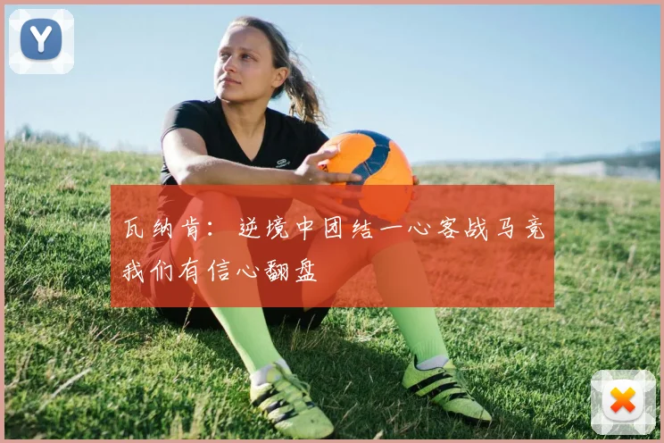 瓦纳肯：逆境中团结一心客战马竞我们有信心翻盘