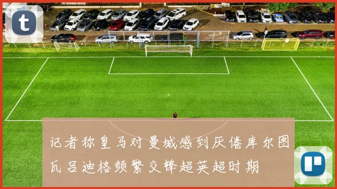 记者称皇马对曼城感到厌倦库尔图瓦吕迪格频繁交锋超英超时期
