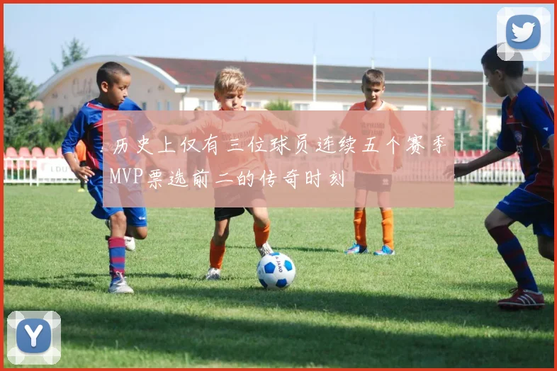 历史上仅有三位球员连续五个赛季MVP票选前二的传奇时刻