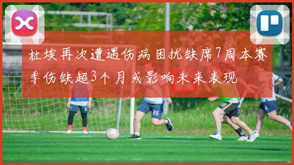 杜埃再次遭遇伤病困扰缺席7周本赛季伤缺超3个月或影响未来表现