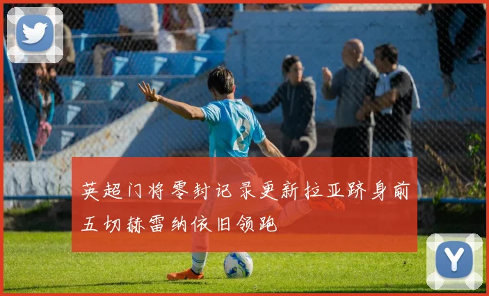 英超门将零封记录更新拉亚跻身前五切赫雷纳依旧领跑