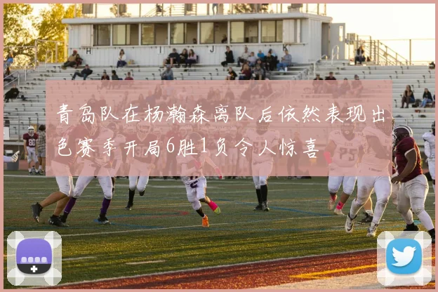 青岛队在杨瀚森离队后依然表现出色赛季开局6胜1负令人惊喜