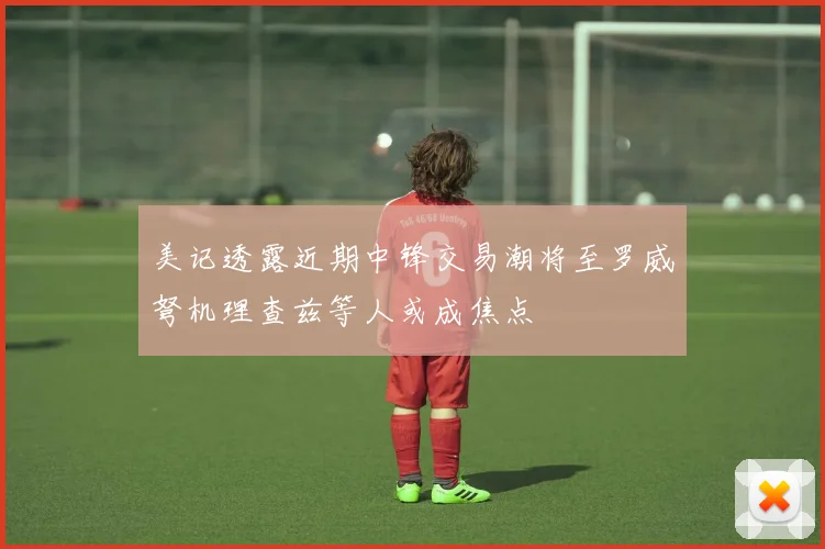 美记透露近期中锋交易潮将至罗威弩机理查兹等人或成焦点