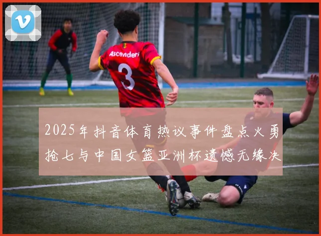 2025年抖音体育热议事件盘点火勇抢七与中国女篮亚洲杯遗憾无缘决赛