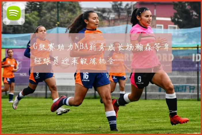 G联赛助力NBA新秀成长杨瀚森等年轻球员迎来锻炼机会