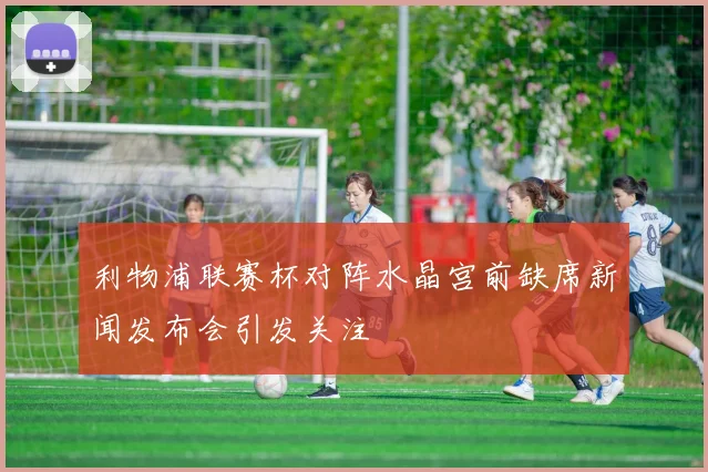 利物浦联赛杯对阵水晶宫前缺席新闻发布会引发关注