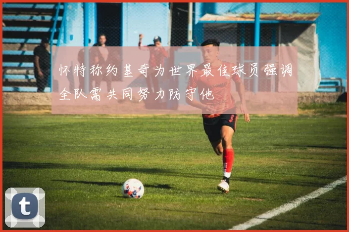 怀特称约基奇为世界最佳球员强调全队需共同努力防守他