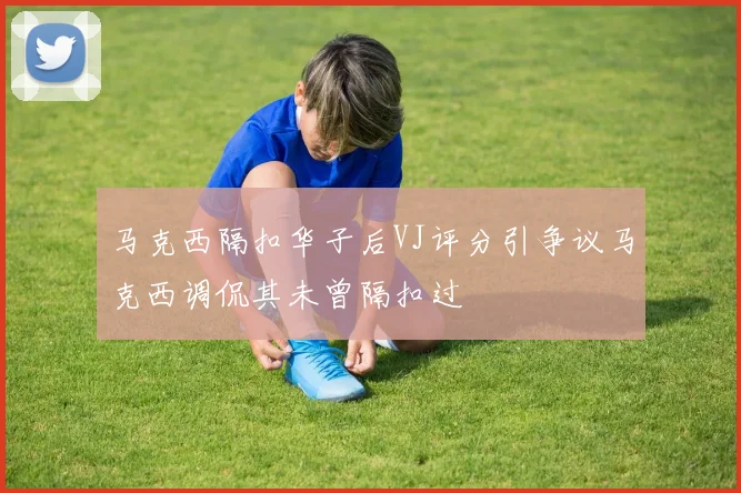 马克西隔扣华子后VJ评分引争议马克西调侃其未曾隔扣过