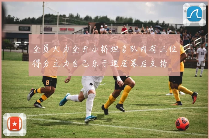 全员火力全开小桥坦言队内有三位得分主力自己乐于退居幕后支持
