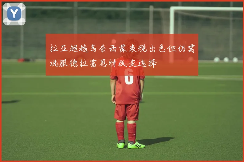 拉亚超越乌奈西蒙表现出色但仍需说服德拉富恩特改变选择