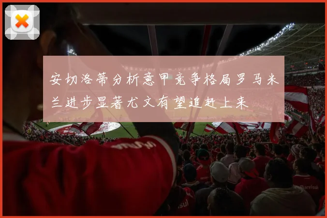 安切洛蒂分析意甲竞争格局罗马米兰进步显著尤文有望追赶上来