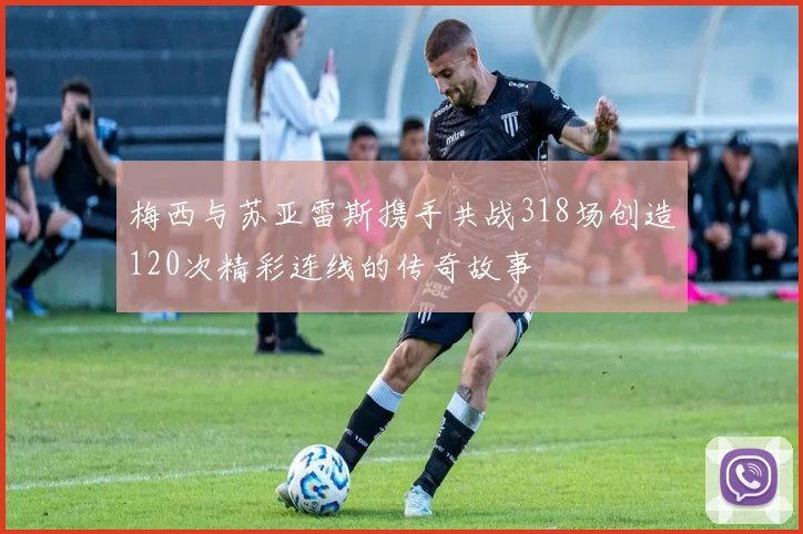 梅西与苏亚雷斯携手共战318场创造120次精彩连线的传奇故事