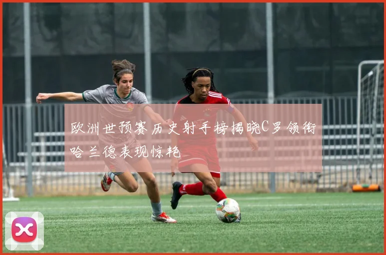欧洲世预赛历史射手榜揭晓C罗领衔哈兰德表现惊艳