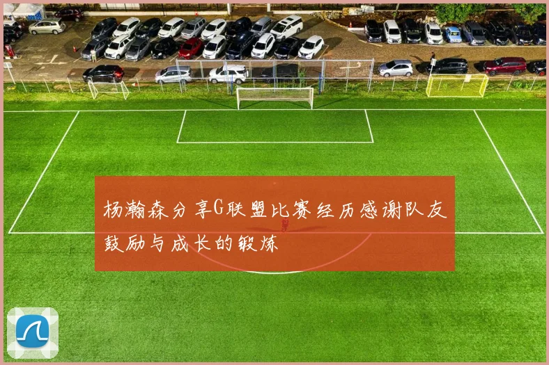 杨瀚森分享G联盟比赛经历感谢队友鼓励与成长的锻炼