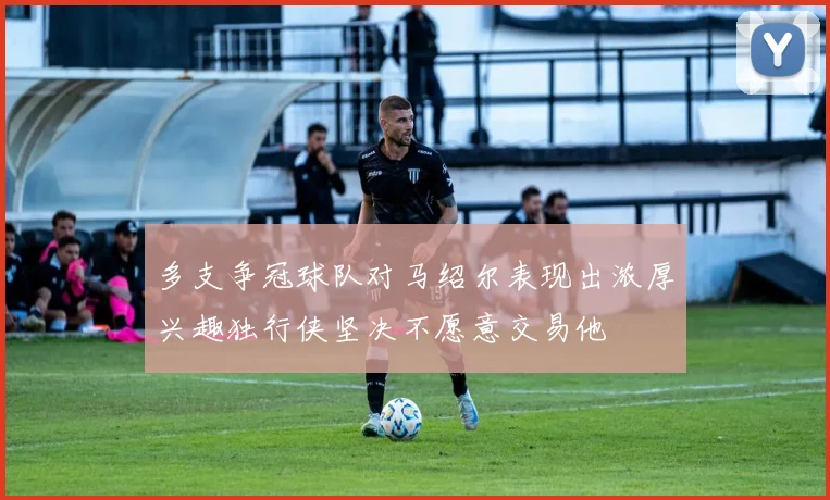 多支争冠球队对马绍尔表现出浓厚兴趣独行侠坚决不愿意交易他