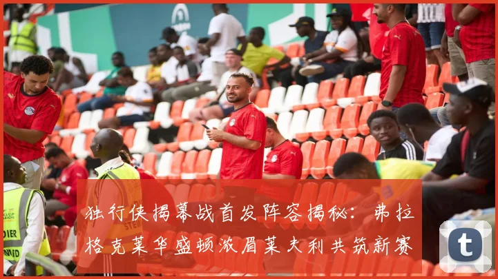 独行侠揭幕战首发阵容揭秘：弗拉格克莱华盛顿浓眉莱夫利共筑新赛季希望