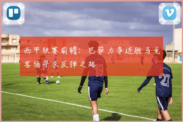 西甲联赛前瞻：巴萨力争连胜马竞客场寻求反弹之路