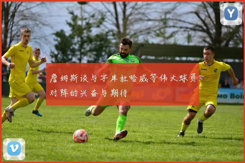 詹姆斯谈与字库杜哈威等伟大球员对阵的兴奋与期待