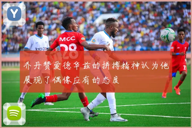 乔丹赞爱德华兹的拼搏精神认为他展现了偶像应有的态度