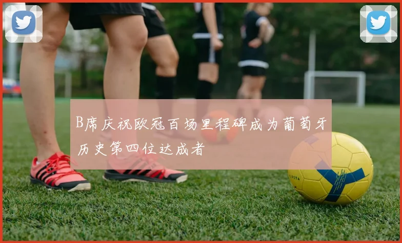 B席庆祝欧冠百场里程碑成为葡萄牙历史第四位达成者