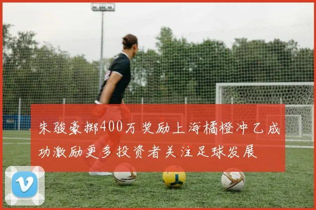 朱骏豪掷400万奖励上海橘橙冲乙成功激励更多投资者关注足球发展
