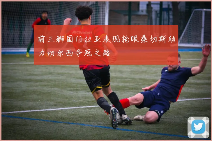 前三狮国门拉亚表现抢眼桑切斯助力切尔西争冠之路