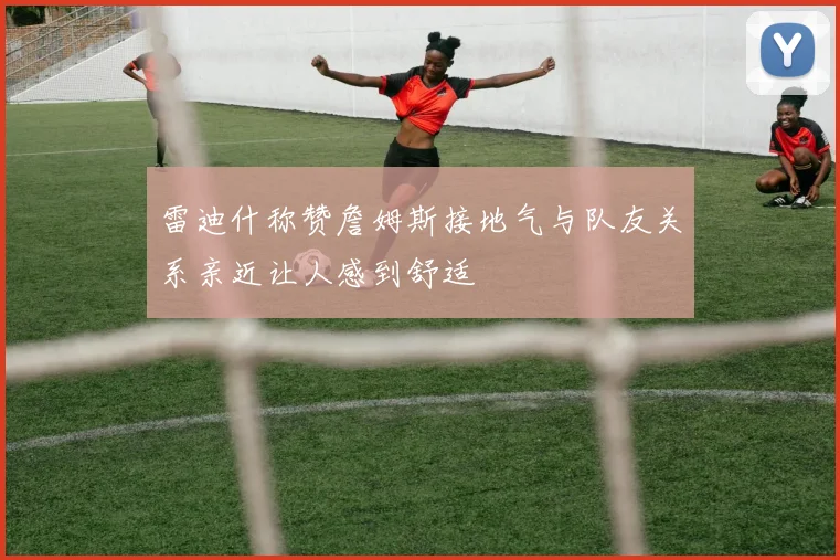 雷迪什称赞詹姆斯接地气与队友关系亲近让人感到舒适