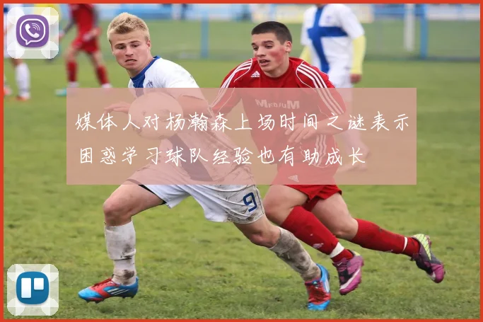 媒体人对杨瀚森上场时间之谜表示困惑学习球队经验也有助成长