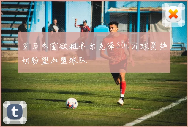 罗马冬窗欲租齐尔克泽500万球员热切盼望加盟球队