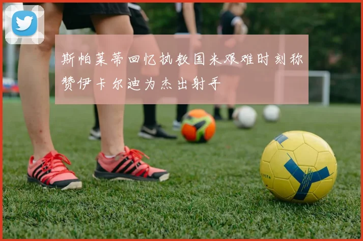 斯帕莱蒂回忆执教国米艰难时刻称赞伊卡尔迪为杰出射手