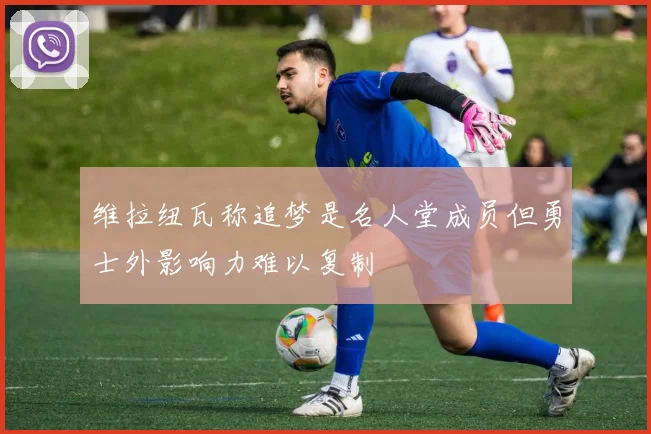 维拉纽瓦称追梦是名人堂成员但勇士外影响力难以复制