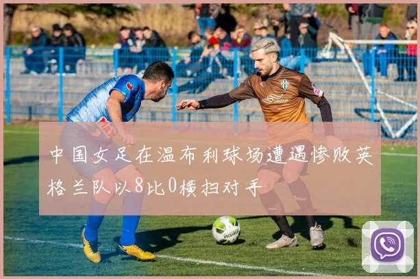 中国女足在温布利球场遭遇惨败英格兰队以8比0横扫对手