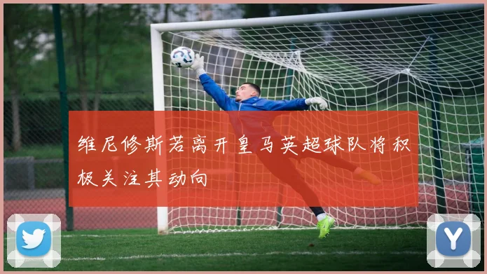 维尼修斯若离开皇马英超球队将积极关注其动向
