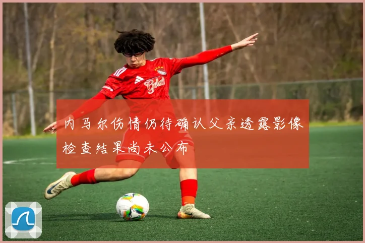 内马尔伤情仍待确认父亲透露影像检查结果尚未公布