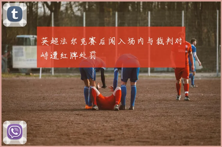 英超法尔克赛后闯入场内与裁判对峙遭红牌处罚