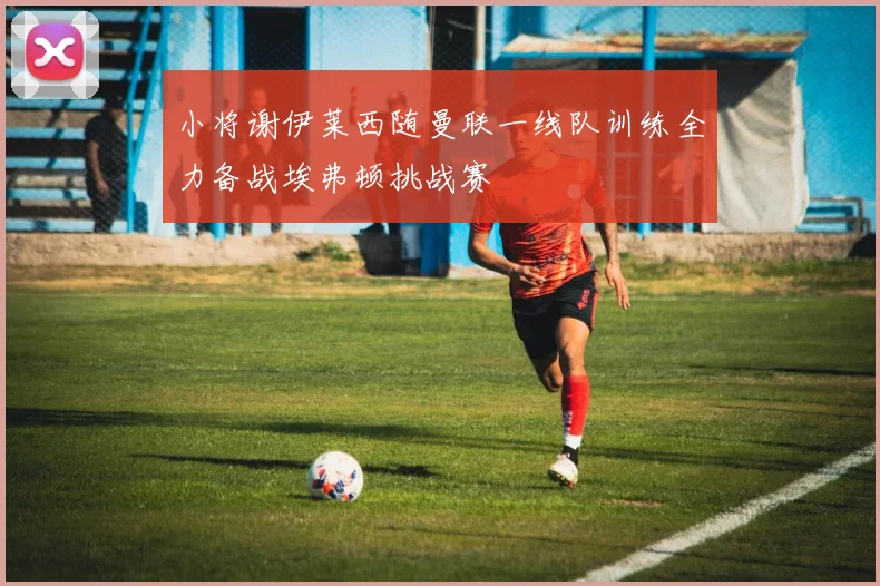 小将谢伊莱西随曼联一线队训练全力备战埃弗顿挑战赛