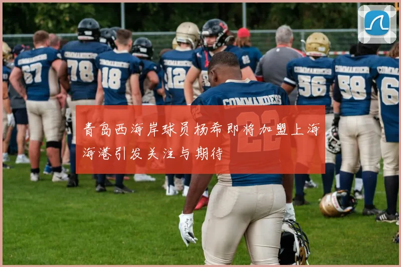 青岛西海岸球员杨希即将加盟上海海港引发关注与期待