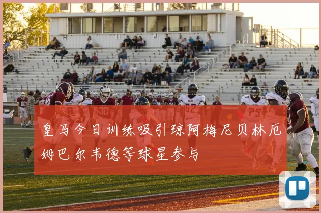 皇马今日训练吸引琼阿梅尼贝林厄姆巴尔韦德等球星参与