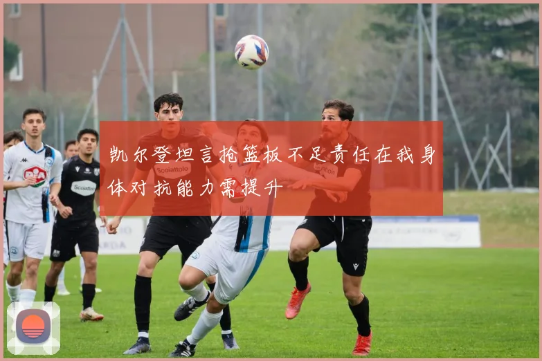 凯尔登坦言抢篮板不足责任在我身体对抗能力需提升
