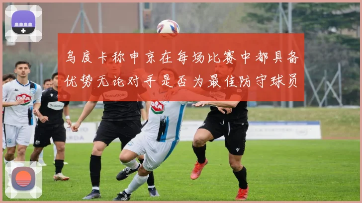 乌度卡称申京在每场比赛中都具备优势无论对手是否为最佳防守球员