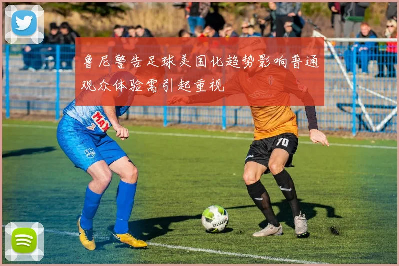 鲁尼警告足球美国化趋势影响普通观众体验需引起重视