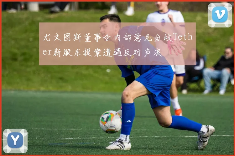 尤文图斯董事会内部意见分歧Tether新股东提案遭遇反对声浪