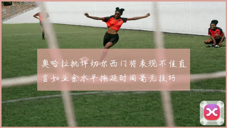 奥哈拉批评切尔西门将表现不佳直言如业余水平拖延时间毫无技巧