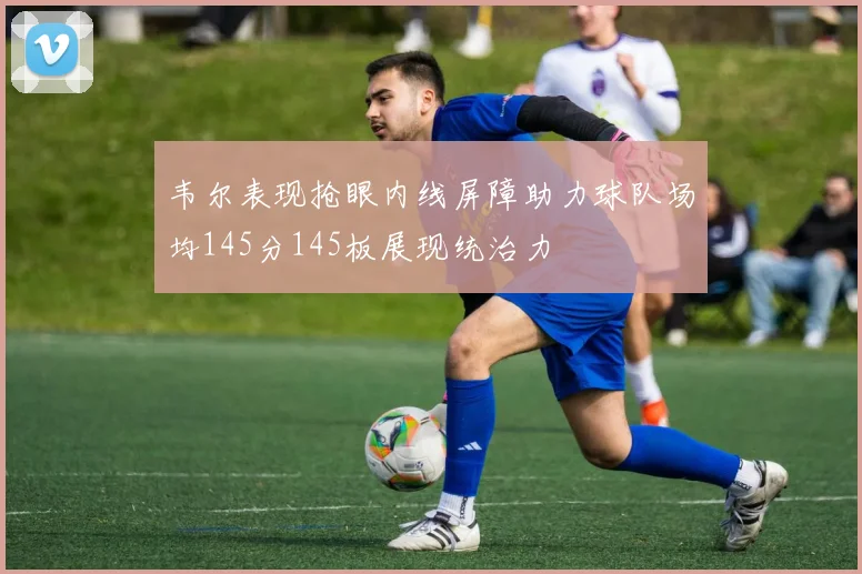 韦尔表现抢眼内线屏障助力球队场均145分145板展现统治力