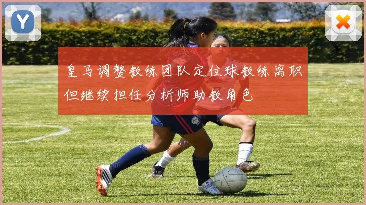 皇马调整教练团队定位球教练离职但继续担任分析师助教角色