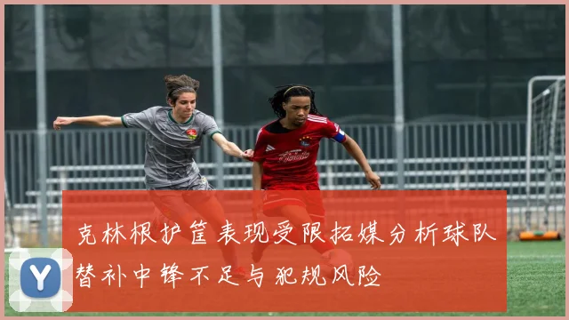 克林根护筐表现受限拓媒分析球队替补中锋不足与犯规风险