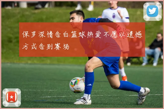 保罗深情告白篮球热爱不愿以遗憾方式告别赛场